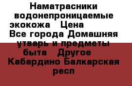 Наматрасники водонепроницаемые экокожа › Цена ­ 1 602 - Все города Домашняя утварь и предметы быта » Другое   . Кабардино-Балкарская респ.